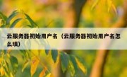 云服务器初始用户名（云服务器初始用户名怎么填）