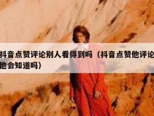 抖音点赞评论别人看得到吗(抖音点赞他评论他会知道吗)