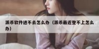 派币软件进不去怎么办（派币最近登不上怎么办）