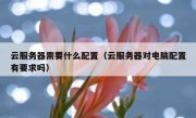 云服务器需要什么配置（云服务器对电脑配置有要求吗）