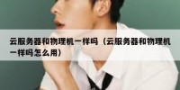 云服务器和物理机一样吗（云服务器和物理机一样吗怎么用）