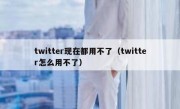 twitter现在都用不了（twitter怎么用不了）