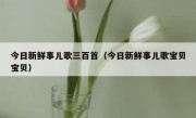 今日新鲜事儿歌三百首（今日新鲜事儿歌宝贝宝贝）