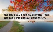 抖音客服电话人工服务是24小时的吗（抖音客服电话人工服务是24小时的吗怎么打）