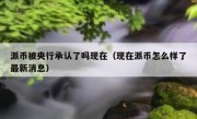 派币被央行承认了吗现在（现在派币怎么样了最新消息）
