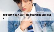 在中国的外国人网红（在中国的外国网红有谁）
