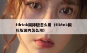 tiktok国际版怎么用（tiktok国际版国内怎么用）
