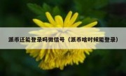 派币还能登录吗微信号（派币啥时候能登录）