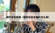 国外抖音新闻（国外抖音在国内怎么用）