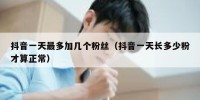抖音一天最多加几个粉丝（抖音一天长多少粉才算正常）