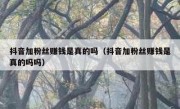 抖音加粉丝赚钱是真的吗（抖音加粉丝赚钱是真的吗吗）