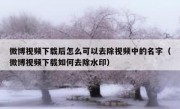 微博视频下载后怎么可以去除视频中的名字（微博视频下载如何去除水印）
