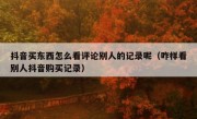 抖音买东西怎么看评论别人的记录呢（咋样看别人抖音购买记录）