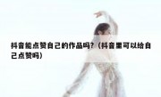抖音能点赞自己的作品吗?（抖音里可以给自己点赞吗）
