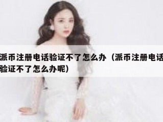 派币注册电话验证不了怎么办（派币注册电话验证不了怎么办呢）