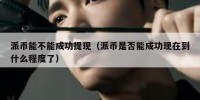 派币能不能成功提现（派币是否能成功现在到什么程度了）
