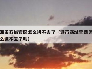 派币商城官网怎么进不去了（派币商城官网怎么进不去了呢）