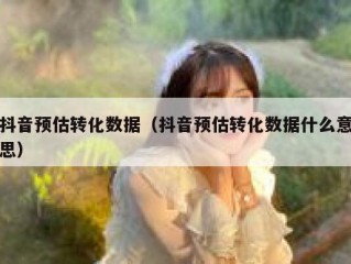 抖音预估转化数据（抖音预估转化数据什么意思）
