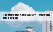下载微博视频别人会知道吗知乎（保存微博视频别人知道吗）