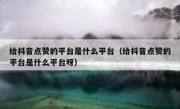 给抖音点赞的平台是什么平台（给抖音点赞的平台是什么平台呀）