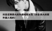 抖音近期很火的外国唱歌女生（抖音很火的歌外国人唱的）