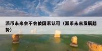 派币未来会不会被国家认可（派币未来发展趋势）