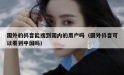 国外的抖音能搜到国内的用户吗（国外抖音可以看到中国吗）