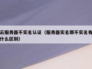 云服务器不实名认证（服务器实名跟不实名有什么区别）
