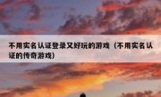 不用实名认证登录又好玩的游戏（不用实名认证的传奇游戏）