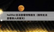 twitter无法查看特殊推文（推特无法查看别人的推文）