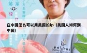 在中国怎么可以用美国的ip（美国人如何到中国）