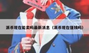 派币现在能卖吗最新消息（派币现在值钱吗）