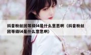 抖音粉丝团等级l4是什么意思啊（抖音粉丝团等级l4是什么意思啊）