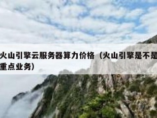 火山引擎云服务器算力价格（火山引擎是不是重点业务）