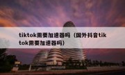 tiktok需要加速器吗（国外抖音tiktok需要加速器吗）