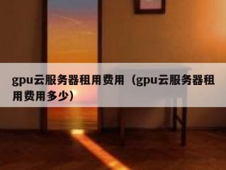 gpu云服务器租用费用（gpu云服务器租用费用多少）
