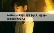 twitter一天可以关注多少人（推特一天能关注多少人）