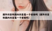 国外抖音和国内抖音是一个老板吗（国外抖音和国内抖音是一个老板吗）