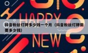 抖音粉丝灯牌多少钱一个月（抖音粉丝灯牌需要多少钱）