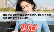 推特上点赞的视频不见了怎么办（推特上点赞的视频不见了怎么办呢）