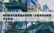 如何取消云服务器自动续费（云服务自动续费怎么关闭）
