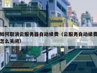 如何取消云服务器自动续费（云服务自动续费怎么关闭）