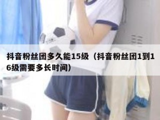 抖音粉丝团多久能15级（抖音粉丝团1到16级需要多长时间）