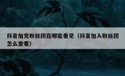 抖音加完粉丝团在哪能看见（抖音加入粉丝团怎么查看）