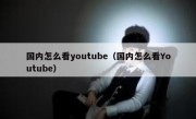 国内怎么看youtube（国内怎么看Youtube）