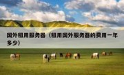 国外租用服务器（租用国外服务器的费用一年多少）