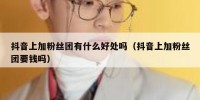 抖音上加粉丝团有什么好处吗（抖音上加粉丝团要钱吗）