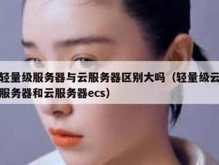 轻量级服务器与云服务器区别大吗（轻量级云服务器和云服务器ecs）