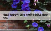 抖音点赞封号吗（抖音用点赞器点赞直播会封号吗）