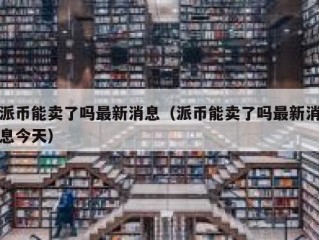 派币能卖了吗最新消息（派币能卖了吗最新消息今天）
